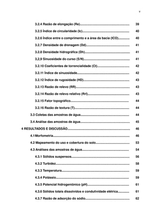 v



            3.2.4 Razão de elongação (Re).........................................................                39

            3.2.5 Índice de circularidade (Ic)......................................................              40

            3.2.6 Índice entre o comprimento e a área da bacia (ICO).............                                 40

            3.2.7 Densidade de drenagem (Dd)..................................................                    41

            3.2.8 Densidade hidrográfica (Dh)....................................................                 41

            3,2,9 Sinuosidade do curso (S/N).....................................................                 41

            3.2.10 Coeficientes de torrencialidade (Ct).....................................                      42

            3.2.11 Índice de sinuosidade............................................................              42

            3.2.12 Índice de rugosidade (HD).....................................................                 43

            3.2.13 Razão de relevo (RR)..............................................................             43

            3.2.14 Razão de relevo relativo (Rrl)................................................                 43

            3.2.15 Fator topográfico...................................................................           44

            3.2.16 Razão de textura (T)...............................................................            44

       3.3 Coletas das amostras de água........................................................                   44

       3.4 Análise das amostras de água.........................................................                  45

4 RESULTADOS E DISCUSSÃO........................................................................                  46

       4.1 Morfometria........................................................................................    46

       4.2 Mapeamento do uso e cobertura do solo.......................................                           53

       4.3 Análises das amostras de água......................................................                    54

            4.3.1 Sólidos suspensos...................................................................            56

            4.3.2 Turbidez.....................................................................................   58

            4.3.3 Temperatura..............................................................................       59

            4.3.4 Potássio....................................................................................    59

            4.3.5 Potencial hidrogeniônico (pH)................................................                   61

            4.3.6 Sólidos totais dissolvidos e condutividade elétrica.............                                61

            4.3.7 Razão de adsorção do sódio...................................................                   62
 
