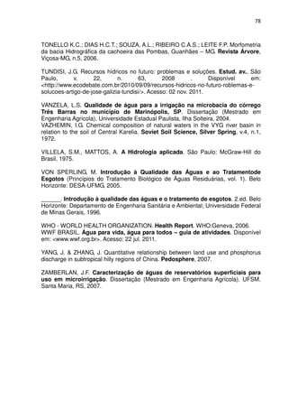 78



TONELLO K.C.; DIAS H.C.T.; SOUZA, A.L.; RIBEIRO C.A.S.; LEITE F.P. Morfometria
da bacia Hidrográfica da cachoeira das Pombas, Guanhães – MG. Revista Árvore,
Viçosa-MG, n.5, 2006.

TUNDISI, J.G. Recursos hídricos no futuro: problemas e soluções. Estud. av., São
Paulo,      v.      22,       n.      63,       2008       .     Disponível   em:
<http://www.ecodebate.com.br/2010/09/09/recursos-hidricos-no-futuro-roblemas-e-
solucoes-artigo-de-jose-galizia-tundisi/>. Acesso: 02 nov. 2011.

VANZELA, L.S. Qualidade de água para a irrigação na microbacia do córrego
Três Barras no município de Marinópolis, SP. Dissertação (Mestrado em
Engenharia Agrícola), Universidade Estadual Paulista, Ilha Solteira, 2004.
VAZHEMIN, I.G. Chemical composition of natural waters in the VYG river basin in
relation to the soil of Central Karelia. Soviet Soil Science, Silver Spring, v.4, n.1,
1972.

VILLELA, S.M., MATTOS, A. A Hidrologia aplicada. São Paulo: McGraw-Hill do
Brasil, 1975.

VON SPERLING, M. Introdução à Qualidade das Águas e ao Tratamentode
Esgotos (Princípios do Tratamento Biológico de Águas Residuárias, vol. 1). Belo
Horizonte: DESA-UFMG, 2005.

______. Introdução à qualidade das águas e o tratamento de esgotos. 2.ed. Belo
Horizonte: Departamento de Engenharia Sanitária e Ambiental; Universidade Federal
de Minas Gerais, 1996.

WHO - WORLD HEALTH ORGANIZATION. Health Report. WHO:Geneva, 2006.
WWF BRASIL. Água para vida, água para todos – guia de atividades. Disponível
em: <www.wwf.org.br>. Acesso: 22 jul. 2011.

YANG, J. & ZHANG, J. Quantitative relationship between land use and phosphorus
discharge in subtropical hilly regions of China. Pedosphere, 2007.

ZAMBERLAN, J.F. Caracterização de águas de reservatórios superficiais para
uso em microirrigação. Dissertação (Mestrado em Engenharia Agrícola). UFSM.
Santa Maria, RS, 2007.
 