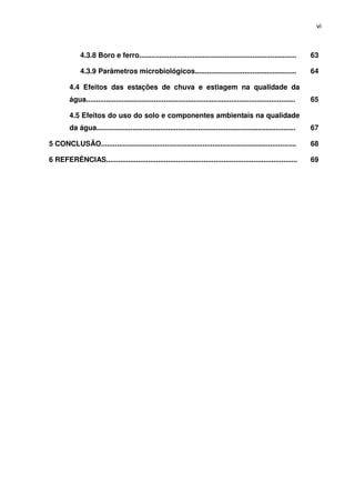 vi



              4.3.8 Boro e ferro...............................................................................          63

              4.3.9 Parâmetros microbiológicos...................................................                        64

         4.4 Efeitos das estações de chuva e estiagem na qualidade da
         água.........................................................................................................   65

         4.5 Efeitos do uso do solo e componentes ambientais na qualidade
         da água....................................................................................................     67

5 CONCLUSÃO..................................................................................................            68

6 REFERÊNCIAS................................................................................................            69
 
