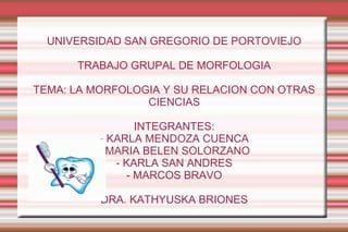 UNIVERSIDAD SAN GREGORIO DE PORTOVIEJO

      TRABAJO GRUPAL DE MORFOLOGIA

TEMA: LA MORFOLOGIA Y SU RELACION CON OTRAS
                 CIENCIAS

                INTEGRANTES:
         - KARLA MENDOZA CUENCA
         - MARIA BELEN SOLORZANO
            - KARLA SAN ANDRES
              - MARCOS BRAVO

          DRA. KATHYUSKA BRIONES
 
