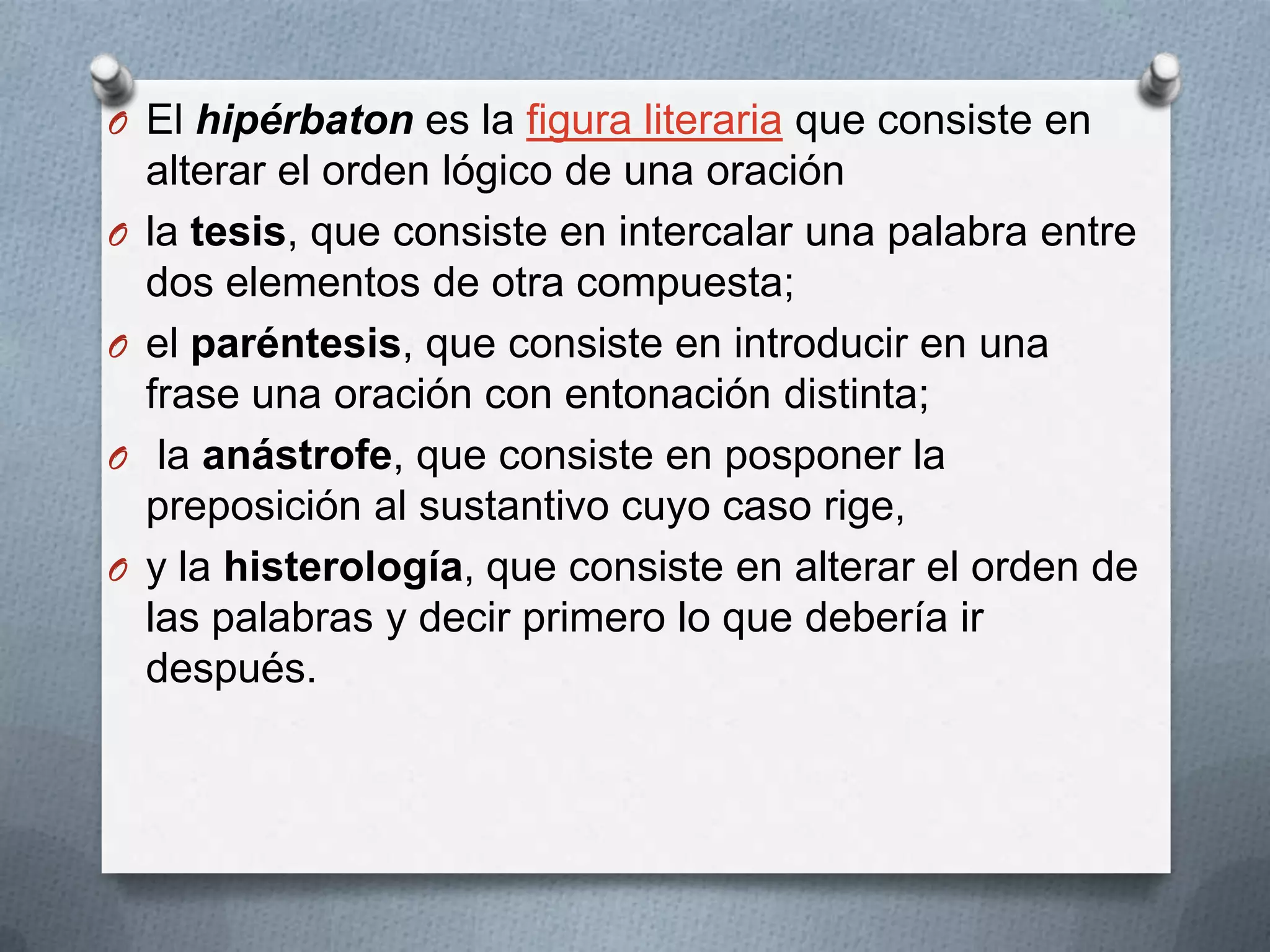 O El hipérbaton es la figura literaria que consiste en
alterar el orden lógico de una oración
O la tesis, que consiste en intercalar una palabra entre
dos elementos de otra compuesta;
O el paréntesis, que consiste en introducir en una
frase una oración con entonación distinta;
O la anástrofe, que consiste en posponer la
preposición al sustantivo cuyo caso rige,
O y la histerología, que consiste en alterar el orden de
las palabras y decir primero lo que debería ir
después.
 