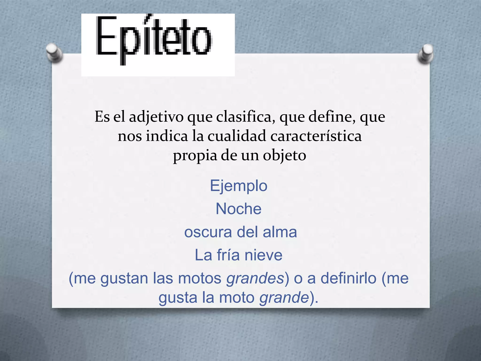 Es el adjetivo que clasifica, que define, que
nos indica la cualidad característica
propia de un objeto
Ejemplo
Noche
oscura del alma
La fría nieve
(me gustan las motos grandes) o a definirlo (me
gusta la moto grande).
 