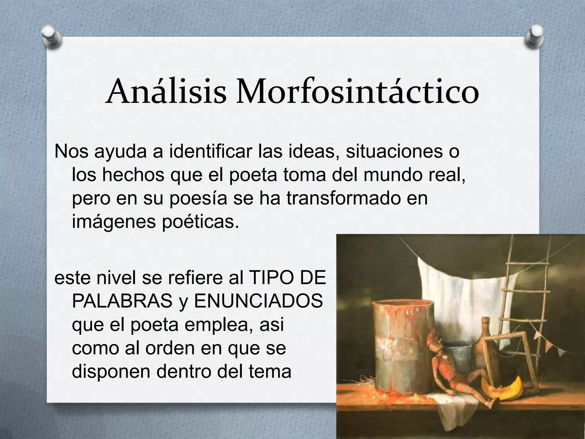Análisis Morfosintáctico
Nos ayuda a identificar las ideas, situaciones o
los hechos que el poeta toma del mundo real,
pero en su poesía se ha transformado en
imágenes poéticas.
este nivel se refiere al TIPO DE
PALABRAS y ENUNCIADOS
que el poeta emplea, asi
como al orden en que se
disponen dentro del tema
 