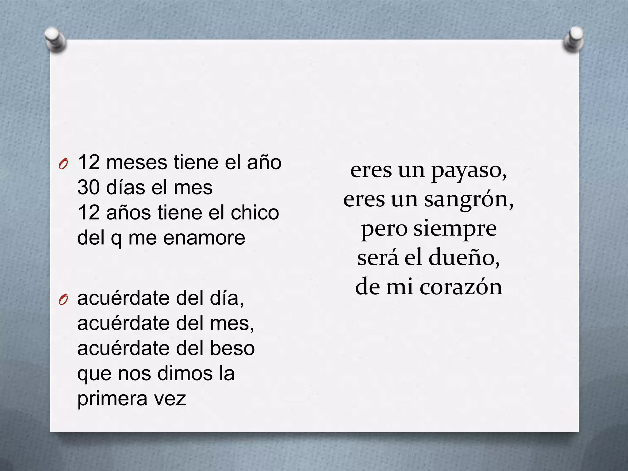 eres un payaso,
eres un sangrón,
pero siempre
será el dueño,
de mi corazón
O 12 meses tiene el año
30 días el mes
12 años tiene el chico
del q me enamore
O acuérdate del día,
acuérdate del mes,
acuérdate del beso
que nos dimos la
primera vez
 