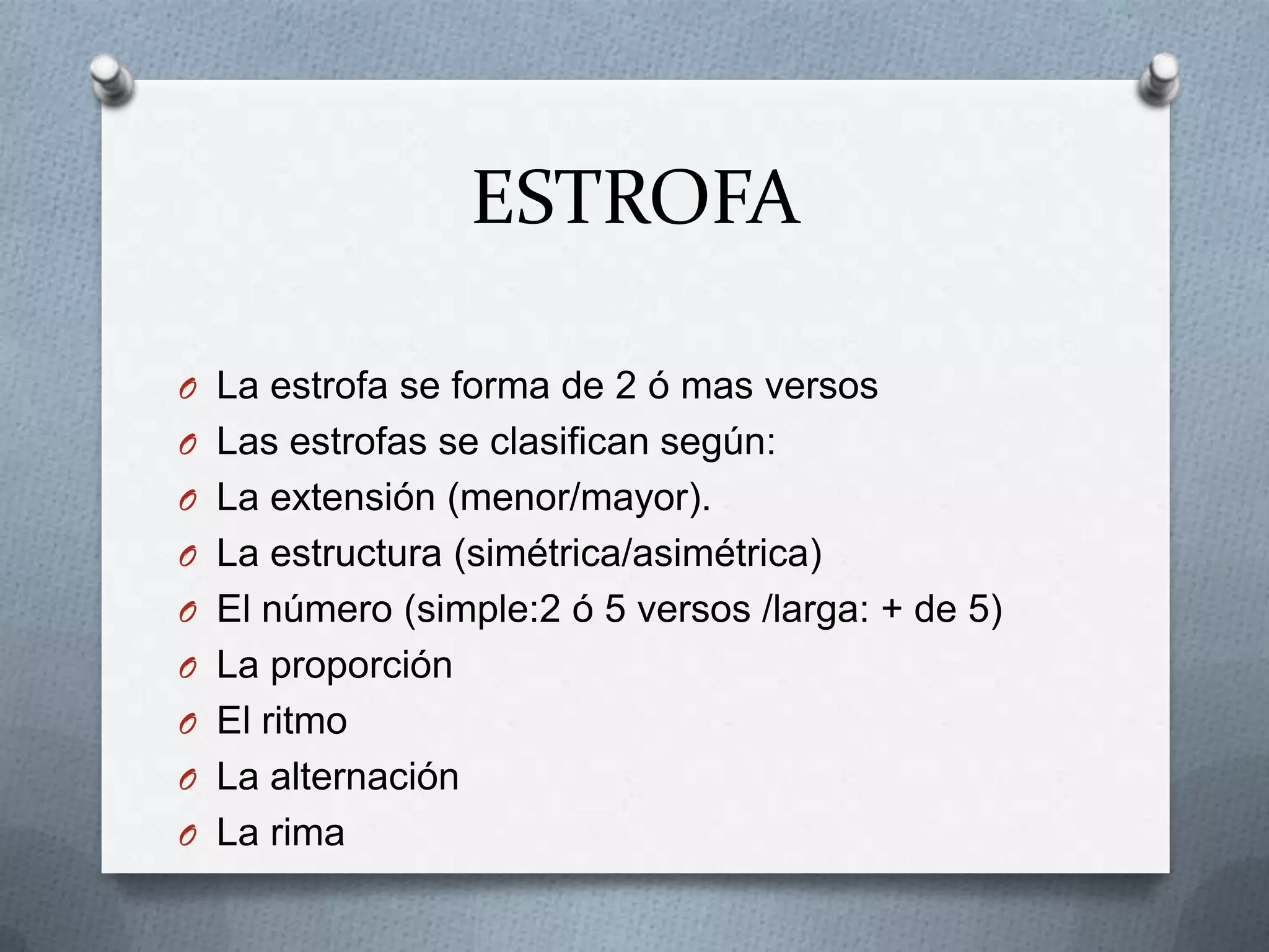 ESTROFA
O La estrofa se forma de 2 ó mas versos
O Las estrofas se clasifican según:
O La extensión (menor/mayor).
O La estructura (simétrica/asimétrica)
O El número (simple:2 ó 5 versos /larga: + de 5)
O La proporción
O El ritmo
O La alternación
O La rima
 