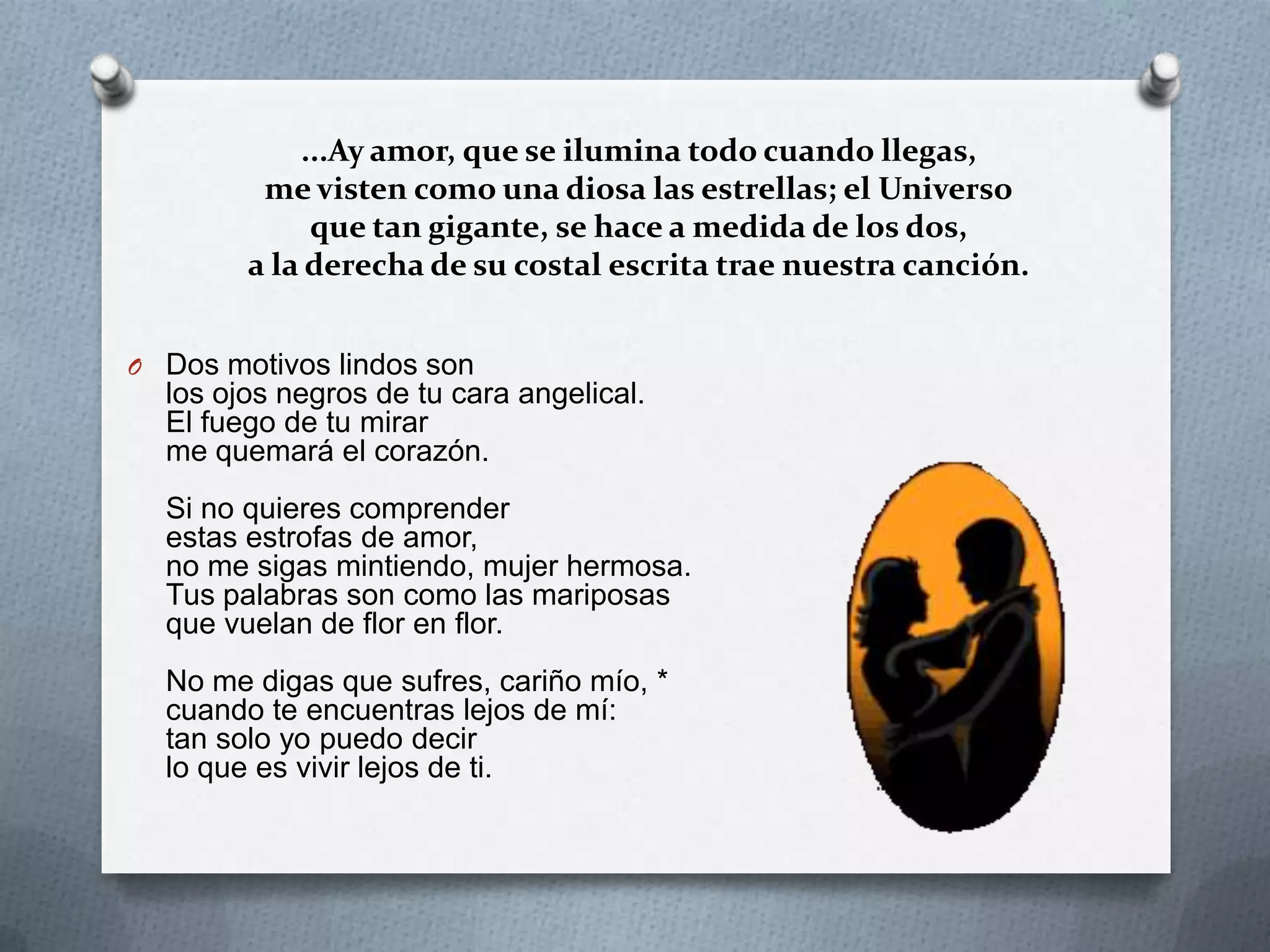 ...Ay amor, que se ilumina todo cuando llegas,
me visten como una diosa las estrellas; el Universo
que tan gigante, se hace a medida de los dos,
a la derecha de su costal escrita trae nuestra canción.
O Dos motivos lindos son
los ojos negros de tu cara angelical.
El fuego de tu mirar
me quemará el corazón.
Si no quieres comprender
estas estrofas de amor,
no me sigas mintiendo, mujer hermosa.
Tus palabras son como las mariposas
que vuelan de flor en flor.
No me digas que sufres, cariño mío, *
cuando te encuentras lejos de mí:
tan solo yo puedo decir
lo que es vivir lejos de ti.
 
