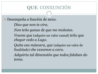 QUE. CONXUNCIÓN
 Desempeña a función de nexo.
Dixo que non te vira.
Non teño ganas de que me molestes.
Voume que (adquire un valor causal) teño que
chegar cedo a Lugo.
Quita esa máscara, que (adquire un valor de
finalidade) che vexamos a cara.
Adquiriu tal dimensión que todos falaban do
tema.
 