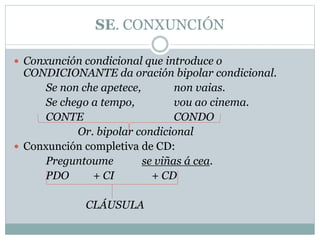 SE. CONXUNCIÓN
 Conxunción condicional que introduce o
CONDICIONANTE da oración bipolar condicional.
Se non che apetece, non vaias.
Se chego a tempo, vou ao cinema.
CONTE CONDO
Or. bipolar condicional
 Conxunción completiva de CD:
Preguntoume se viñas á cea.
PDO + CI + CD
CLÁUSULA
 