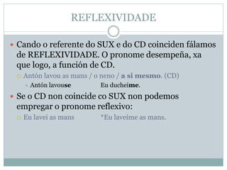 REFLEXIVIDADE
 Cando o referente do SUX e do CD coinciden fálamos
de REFLEXIVIDADE. O pronome desempeña, xa
que logo, a función de CD.
 Antón lavou as mans / o neno / a si mesmo. (CD)
 Antón lavouse Eu ducheime.
 Se o CD non coincide co SUX non podemos
empregar o pronome reflexivo:
 Eu lavei as mans *Eu laveime as mans.
 