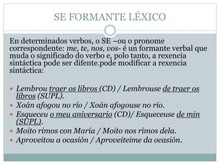 SE FORMANTE LÉXICO
En determinados verbos, o SE –ou o pronome
correspondente: me, te, nos, vos- é un formante verbal que
muda o significado do verbo e, polo tanto, a rexencia
sintáctica pode ser difente.pode modificar a rexencia
sintáctica:
 Lembrou traer os libros (CD) / Lembrouse de traer os
libros (SUPL).
 Xoán afogou no río / Xoán afogouse no río.
 Esqueceu o meu aniversario (CD)/ Esqueceuse de min
(SUPL).
 Moito rimos con María / Moito nos rimos dela.
 Aproveitou a ocasión / Aproveiteime da ocasión.
 