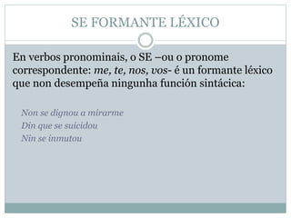 SE FORMANTE LÉXICO
En verbos pronominais, o SE –ou o pronome
correspondente: me, te, nos, vos- é un formante léxico
que non desempeña ningunha función sintácica:
Non se dignou a mirarme
Din que se suicidou
Nin se inmutou
 