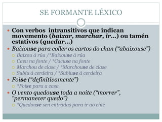 SE FORMANTE LÉXICO
 Con verbos intransitivos que indican
movemento (baixar, marchar, ir…) ou tamén
estativos (quedar…)
 Baixouse para coller os cartos do chan (“abaixouse”)
 Baixou á rúa /*Baixouse á rúa
 Caeu na fonte / *Caeuse na fonte
 Marchou de clase / *Marchouse de clase
 Subiu á cerdeira / *Subiuse á cerdeira
 Foise (“definitivamente”)
 *Foise para a casa
 O vento quedouse toda a noite (“morrer”,
“permanecer quedo”)
 *Quedouse sen entradas para ir ao cine
 