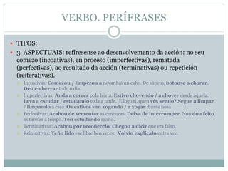 VERBO. PERÍFRASES
 TIPOS:
 3. ASPECTUAIS: refíresense ao desenvolvemento da acción: no seu
comezo (incoativas), en proceso (imperfectivas), rematada
(perfectivas), ao resultado da acción (terminativas) ou repetición
(reiterativas).
 Incoativas: Comezou / Empezou a nevar hai un caho. De súpeto, botouse a chorar.
Deu en berrar todo o día.
 Imperfectivas: Anda a correr pola horta. Estivo chovendo / a chover desde aquela.
Leva a estudar / estudando toda a tarde. E logo ti, quen vés sendo? Segue a limpar
/ limpando a casa. Os cativos van xogando / a xogar diante nosa
 Perfectivas: Acabou de sementar as cenouras. Deixa de interromper. Non dou feito
as tarefas a tempo. Ten estudando moito.
 Terminativas: Acabou por recoñecelo. Chegou a dicir que era falso.
 Reiterativas: Teño lido ese libre ben veces. Volvín explicalo outra vez.
 