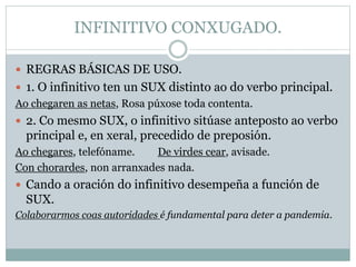INFINITIVO CONXUGADO.
 REGRAS BÁSICAS DE USO.
 1. O infinitivo ten un SUX distinto ao do verbo principal.
Ao chegaren as netas, Rosa púxose toda contenta.
 2. Co mesmo SUX, o infinitivo sitúase anteposto ao verbo
principal e, en xeral, precedido de preposión.
Ao chegares, telefóname. De virdes cear, avisade.
Con chorardes, non arranxades nada.
 Cando a oración do infinitivo desempeña a función de
SUX.
Colaborarmos coas autoridades é fundamental para deter a pandemia.
 