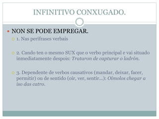 INFINITIVO CONXUGADO.
 NON SE PODE EMPREGAR.
 1. Nas perífrases verbais
 2. Cando ten o mesmo SUX que o verbo principal e vai situado
inmediatamente despois: Trataron de capturar o ladrón.
 3. Dependente de verbos causativos (mandar, deixar, facer,
permitir) ou de sentido (oír, ver, sentír...): Oímolos chegar a
iso das catro.
 