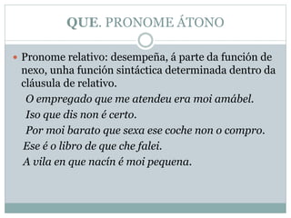 QUE. PRONOME ÁTONO
 Pronome relativo: desempeña, á parte da función de
nexo, unha función sintáctica determinada dentro da
cláusula de relativo.
O empregado que me atendeu era moi amábel.
Iso que dis non é certo.
Por moi barato que sexa ese coche non o compro.
Ese é o libro de que che falei.
A vila en que nacín é moi pequena.
 