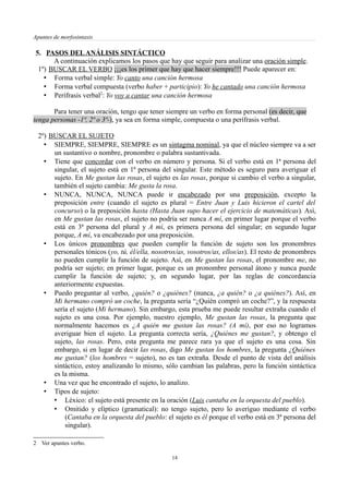 Apuntes de morfosintaxis
5. PASOS DELANÁLISIS SINTÁCTICO
A continuación explicamos los pasos que hay que seguir para analizar una oración simple.
1º) BUSCAR EL VERBO ¡¡¡es los primer que hay que hacer siempre!!! Puede aparecer en:
• Forma verbal simple: Yo canto una canción hermosa
• Forma verbal compuesta (verbo haber + participio): Yo he cantado una canción hermosa
• Perífrasis verbal2
: Yo voy a cantar una canción hermosa
Para tener una oración, tengo que tener siempre un verbo en forma personal (es decir, que
tenga personas -1ª, 2ª o 3ª-), ya sea en forma simple, compuesta o una perífrasis verbal.
2º) BUSCAR EL SUJETO
• SIEMPRE, SIEMPRE, SIEMPRE es un sintagma nominal, ya que el núcleo siempre va a ser
un sustantivo o nombre, pronombre o palabra sustantivada.
• Tiene que concordar con el verbo en número y persona. Si el verbo está en 1ª persona del
singular, el sujeto está en 1ª persona del singular. Este método es seguro para averiguar el
sujeto. En Me gustan las rosas, el sujeto es las rosas, porque si cambio el verbo a singular,
también el sujeto cambia: Me gusta la rosa.
• NUNCA, NUNCA, NUNCA puede ir encabezado por una preposición, excepto la
preposición entre (cuando el sujeto es plural = Entre Juan y Luis hicieron el cartel del
concurso) o la preposición hasta (Hasta Juan supo hacer el ejercicio de matemáticas). Así,
en Me gustan las rosas, el sujeto no podría ser nunca A mí, en primer lugar porque el verbo
está en 3ª persona del plural y A mí, es primera persona del singular; en segundo lugar
porque, A mí, va encabezado por una preposición.
• Los únicos pronombres que pueden cumplir la función de sujeto son los pronombres
personales tónicos (yo, tú, él/ella, nosotros/as, vosotros/as, ellos/as). El resto de pronombres
no pueden cumplir la función de sujeto. Así, en Me gustan las rosas, el pronombre me, no
podría ser sujeto; en primer lugar, porque es un pronombre personal átono y nunca puede
cumplir la función de sujeto; y, en segundo lugar, por las reglas de concordancia
anteriormente expuestas.
• Puedo preguntar al verbo, ¿quién? o ¿quiénes? (nunca, ¿a quién? o ¿a quiénes?). Así, en
Mi hermano compró un coche, la pregunta sería “¿Quién compró un coche?”, y la respuesta
sería el sujeto (Mi hermano). Sin embargo, esta prueba me puede resultar extraña cuando el
sujeto es una cosa. Por ejemplo, nuestro ejemplo, Me gustan las rosas, la pregunta que
normalmente hacemos es ¿A quién me gustan las rosas? (A mí), por eso no logramos
averiguar bien el sujeto. La pregunta correcta sería, ¿Quiénes me gustan?, y obtengo el
sujeto, las rosas. Pero, esta pregunta me parece rara ya que el sujeto es una cosa. Sin
embargo, si en lugar de decir las rosas, digo Me gustan los hombres, la pregunta ¿Quiénes
me gustan? (los hombres = sujeto), no es tan extraña. Desde el punto de vista del análisis
sintáctico, estoy analizando lo mismo, sólo cambian las palabras, pero la función sintáctica
es la misma.
• Una vez que he encontrado el sujeto, lo analizo.
• Tipos de sujeto:
• Léxico: el sujeto está presente en la oración (Luis cantaba en la orquesta del pueblo).
• Omitido y elíptico (gramatical): no tengo sujeto, pero lo averiguo mediante el verbo
(Cantaba en la orquesta del pueblo: el sujeto es él porque el verbo está en 3ª persona del
singular).
2 Ver apuntes verbo.
14
 
