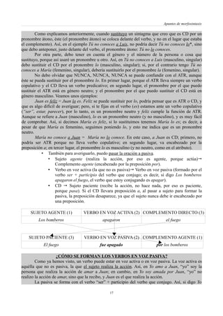 Apuntes de morfosintaxis
Como explicamos anteriormente, cuando sustituyo un sintagma que creo que es CD por un
pronombre átono, éste (el pronombre átono) se coloca delante del verbo, y no en el lugar que estaba
el complemento). Así, en el ejemplo Tú no conoces a Luis, no podría decir Tú no conoces lo*, sino
que debo anteponer, justo delante del verbo, el pronombre átono: Tú no lo conoces.
Por otra parte, debo tener en cuenta el género y el número de la persona o cosa que
sustituyo, porque así usaré un pronombre u otro. Así, en Tú no conoces a Luis (masculino, singular)
debo sustituir el CD por el pronombre lo (masculino, singular); si, por el contrario tengo Tú no
conoces a María (femenino, singular), debería sustituirlo por el pronombre la (femenino, singular).
No debo olvidar que NUNCA, NUNCA, NUNCA se puede confundir con el ATR, aunque
éste se pueda sustituir por el pronombre lo. En primer lugar, porque el ATR lleva siempre un verbo
copulativo y el CD lleva un verbo predicativo; en segundo lugar, el pronombre por el que puedo
sustituir el ATR está en género neutro; y el pronombre por el que puedo sustituir el CD está en
género masculino. Veamos unos ejemplos:
Juan es feliz = Juan lo es. Feliz se puede sustituir por lo, podría pensar que es ATR o CD, y
que es algo difícil de averiguar; pero, si te fijas en el verbo (es) estamos ante un verbo copulativo
(“ser”, estar, parecer), por lo tanto, es un pronombre neutro y feliz cumple la función de ATR.
Aunque se refiere a Juan (masculino), lo es un pronombre neutro (y no masculino), y es muy fácil
de comprobar. Así, si decimos María es feliz, si lo sustituimos tenemos María lo es; es decir, a
pesar de que María es femenino, seguimos poniendo lo, y esto me indica que es un pronombre
neutro.
María no conoce a Juan = María no lo conoce. En este caso, a Juan es CD; primero, no
podría ser ATR porque no lleva verbo copulativo; en segundo lugar, va encabezado por la
preposición a; en tercer lugar, el pronombre lo es masculino (y no neutro, como en el atributo).
• También para averiguarlo, puedo pasar la oración a pasiva.
• Sujeto agente (realiza la acción, por eso es agente, porque actúa)
Complemento agente (encabezado por la preposición por).
• Verbo en voz activa (la que no es pasiva) Verbo en voz pasiva (formado por el
verbo ser + participio del verbo que conjugo; es decir, si digo Los bomberos
apagaron el fuego, el verbo que estoy conjugando es apagar).
• CD  Sujeto paciente (recibe la acción, no hace nada, por eso es paciente,
porque pasa). Si el CD llevara preposición a, al pasar a sujeto para formar la
pasiva, la preposición desaparece, ya que el sujeto nunca debe ir encabezado por
una preposición.
SUJETO AGENTE (1) VERBO EN VOZ ACTIVA (2) COMPLEMENTO DIRECTO (3)
Los bomberos apagaron el fuego
SUJETO PACIENTE (3) VERBO EN VOZ PASIVA (2) COMPLEMENTO AGENTE (1)
El fuego fue apagado por los bomberos
¿CÓMO SE FORMAN LOS VERBOS EN VOZ PASIVA?
Como ya hemos visto, un verbo puede estar en voz activa o en voz pasiva. La voz activa es
aquélla que no es pasiva, la que el sujeto realiza la acción. Así, en Yo amo a Juan, “yo” soy la
persona que realiza la acción de amar a Juan; en cambio, en Yo soy amada por Juan, “yo” no
realizo la acción de amar, sino que la recibo, y Juan es el que realiza la acción.
La pasiva se forma con el verbo “ser” + participio del verbo que conjugo. Así, si digo Yo
17
 