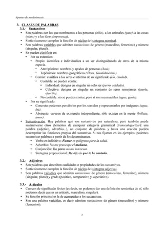Apuntes de morfosintaxis
3. CLASES DE PALABRAS
3.1.- Sustantivos
• Son palabras con las que nombramos a las personas (niño), a los animales (gato), a las cosas
(plato) y a las ideas (esperanza).
• Sintácticamente cumplen la función de núcleo del sintagma nominal.
• Son palabras variables que admiten variaciones de género (masculino, femenino) y número
(singular, plural).
• Se pueden clasificar en:
• Por su extensión:
• Propio: identifica e individualiza a un ser distinguiéndolo de otros de la misma
especie.
• Antropónimo: nombres y apodos de personas (José).
• Topónimos: nombres geográficos (Álora, Guadalmedina).
• Común: clasifica a los seres e informa de su significado (río, ciudad).
• Contable: se pueden contar.
• Individual: designa en singular un solo ser (perro, soldado).
• Colectivo: designa en singular un conjunto de seres semejantes (jauría,
ejercito).
• No contable: no se pueden contar, pero sí son mensurables (agua, gente).
• Por su significado:
• Concreto: podemos percibirlos por los sentidos y representarlos por imágenes (agua,
luz).
• Abstracto: carecen de existencia independiente, sólo existen en la mente (belleza,
amor).
• Sustantivación. Hay palabras que son sustantivos por naturaleza, pero también puede
sustantivarse otros elementos de cualquier categoría gramatical (transcategorizar): una
palabra (adjetivo, adverbio...), un conjunto de palabras y hasta una oración pueden
desempeñar las funciones propias del sustantivo. Si nos fijamos en los ejemplos, podemos
sustantivar palabras a partir de los determinantes.
• Verbo en infinitivo: Fumar es peligroso para la salud.
• Adverbio: No me preocupa el mañana.
• Conjunción: Tus peros no me interesan.
• Sintagma preposicional: Me dijo lo que te he contado.
3.2.- Adjetivos
• Son palabras que describen cualidades o propiedades de los sustantivos.
• Sintácticamente cumplen la función de núcleo del sintagma adjetival.
• Son palabras variables que admiten variaciones de género (masculino, femenino), número
(singular, plural) y grado (positivo, comparativo y superlativo).
3.3.- Artículos
• Carecen de significado léxico (es decir, no podemos dar una definición semántica de el, sólo
podemos decir que es un artículo, masculino, singular).
• Su función principal es la de acompañar a los sustantivos.
• Son una palabra variables, es decir admiten variaciones de género (masculino) y número
(femenino).
2
 