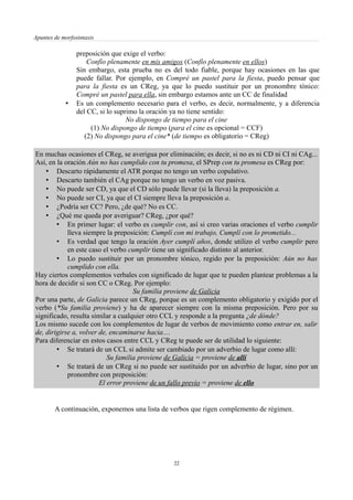 Apuntes de morfosintaxis
preposición que exige el verbo:
Confío plenamente en mis amigos (Confío plenamente en ellos)
Sin embargo, esta prueba no es del todo fiable, porque hay ocasiones en las que
puede fallar. Por ejemplo, en Compré un pastel para la fiesta, puedo pensar que
para la fiesta es un CReg, ya que lo puedo sustituir por un pronombre tónico:
Compré un pastel para ella, sin embargo estamos ante un CC de finalidad
• Es un complemento necesario para el verbo, es decir, normalmente, y a diferencia
del CC, si lo suprimo la oración ya no tiene sentido:
No dispongo de tiempo para el cine
(1) No dispongo de tiempo (para el cine es opcional = CCF)
(2) No dispongo para el cine* (de tiempo es obligatorio = CReg)
En muchas ocasiones el CReg, se averigua por eliminación; es decir, si no es ni CD ni CI ni CAg...
Así, en la oración Aún no has cumplido con tu promesa, el SPrep con tu promesa es CReg por:
• Descarto rápidamente el ATR porque no tengo un verbo copulativo.
• Descarto también el CAg porque no tengo un verbo en voz pasiva.
• No puede ser CD, ya que el CD sólo puede llevar (si la lleva) la preposición a.
• No puede ser CI, ya que el CI siempre lleva la preposición a.
• ¿Podría ser CC? Pero, ¿de qué? No es CC.
• ¿Qué me queda por averiguar? CReg, ¿por qué?
• En primer lugar: el verbo es cumplir con, así si creo varias oraciones el verbo cumplir
lleva siempre la preposición: Cumplí con mi trabajo, Cumplí con lo prometido...
• Es verdad que tengo la oración Ayer cumplí años, donde utilizo el verbo cumplir pero
en este caso el verbo cumplir tiene un significado distinto al anterior.
• Lo puedo sustituir por un pronombre tónico, regido por la preposición: Aún no has
cumplido con ella.
Hay ciertos complementos verbales con significado de lugar que te pueden plantear problemas a la
hora de decidir si son CC o CReg. Por ejemplo:
Su familia proviene de Galicia
Por una parte, de Galicia parece un CReg, porque es un complemento obligatorio y exigido por el
verbo (*Su familia proviene) y ha de aparecer siempre con la misma preposición. Pero por su
significado, resulta similar a cualquier otro CCL y responde a la pregunta ¿de dónde?
Los mismo sucede con los complementos de lugar de verbos de movimiento como entrar en, salir
de, dirigirse a, volver de, encaminarse hacia....
Para diferenciar en estos casos entre CCL y CReg te puede ser de utilidad lo siguiente:
• Se tratará de un CCL si admite ser cambiado por un adverbio de lugar como allí:
Su familia proviene de Galicia = proviene de allí
• Se tratará de un CReg si no puede ser sustituido por un adverbio de lugar, sino por un
pronombre con preposición:
El error proviene de un fallo previo = proviene de ello
A continuación, exponemos una lista de verbos que rigen complemento de régimen.
22
 