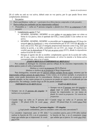 Apuntes de morfosintaxis
[Si el verbo no está en voz activa, deberá estar en voz pasiva, por lo que puede llevar otros
complementos distintos]
• Voz pasiva
• Pasiva perifrástica: verbo ser + participio (Los libros fueron comprados el año pasado).
• Pasiva refleja [no confundir con las impersonales reflejas]:
• Pronombre se + verbo en 3ª persona (singular o plural) (Los libros se compraron el año
pasado)
• Complemento agente (CAg):
• SIEMPRE, SIEMPRE, SIEMPRE va con verbos en voz pasiva (para ver cómo se
forma la voz pasiva, mira el apartado del CD), y nunca puede ir con verbos en voz
activa.
• SIEMPRE, SIEMPRE, SIEMPRE va precedido por la preposición por (El fuego fue
apagado por los bomberos), y muy ocasionalmente por de (Es conocido de todos su
mala educación). Para que el sintagma preposicional funcione como CAg, tiene que
realiza la acción, y no debo confundirlo con un CCC; así, tengo: El sombrero fue
vendido por la dependienta (CAg) por un grave error (CCC), donde la dependienta
realiza la acción de vender.
• Designa al agente (de ahí su nombre: complemento agente) de la acción del verbo,
por lo que, como ya dijimos anteriormente, al volver la oración a la forma activa
correspondiente, pasa a ser el sujeto.
¿PASIVA-REFLEJA O IMPERSONAL-REFLEJA?
Pon cuidado en distinguir las oraciones pasivas reflejas de las oraciones impersonales. En
ambas aparece junto al verbo el pronombre se:
Mañana se votará tu propuesta (SUJ) (Pasiva)
Mañana se hablará de tu propuesta (CReg) (Impersonal)
Para distinguirlas, recuerda que las pasivas reflejas siempre llevan sujeto, mientras que las
impersonales reflejas carecen de sujeto léxico. Como vemos, en el primer ejemplo, tu propuesta es
sujeto, como puede demostrarse por la concordancia: Mañana se votarán tus propuestas; en el
segundo ejemplo, no hay sujeto porque de tu propuesta no puede ser sujeto (va encabezado por una
preposición). Sin embargo, cuando tengo un SN me puedo confundir.
IMPERSONALES-REFLEJAS PASIVAS-REFLEJAS
• Siempre van en 3ª persona del singular: Se
hablará de tu propuesta
• Siempre van en 3ª persona, pero del singular o
plural (aquí no puedo confundirme nunca,
porque las impersonales no van nunca en
plural: Se votará tu propuesta / Se votarán tus
propuestas
• Cuando tengo un verbo en 3ª persona del
singular + SN plural (CD): Se vende pisos
(CD)
• Cuando tengo un verbo en 3ª persona del
plural + SN plural (Suj): Se venden pisos (Suj)
Verbo en 3ª persona singular + SN singular
¡¡¡Aquí puedo confundirme, pero lo considero como crea más conveniente!!!
• La considero impersonal, pero el SN debe
realizar la función de CD, y en el comentario
tengo que señalar que es impersonal: Se vende
piso (CD)
• La considero pasiva, pero el SN debe realizar
la función de Suj, y en el comentario tengo
que señalar que es pasiva: Se vende piso (Suj)
25
 