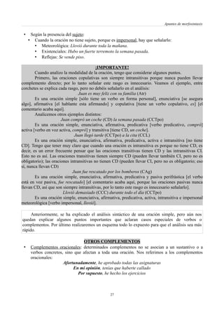 Apuntes de morfosintaxis
• Según la presencia del sujeto:
• Cuando la oración no tiene sujeto, porque es impersonal, hay que señalarlo:
• Meteorológica: Llovió durante toda la mañana.
• Existenciales: Hubo un fuerte terremoto la semana pasada.
• Reflejas: Se vende piso.
¡IMPORTANTE!
Cuando analizo la modalidad de la oración, tengo que considerar algunos puntos.
Primero, las oraciones copulativas son siempre intransitivas porque nunca pueden llevar
complemento directo; por lo tanto señalar este rasgo es innecesario. Veamos el ejemplo, entre
corchetes se explica cada rasgo, pero no debéis señalarlo en el análisis:
Juan es muy feliz con su familia (Atr)
Es una oración simple [sólo tiene un verbo en forma personal], enunciativa [se asegura
algo], afirmativa [el hablante esta afirmando] y copulativa [tiene un verbo copulativo, es] [el
comentario acaba aquí].
Analicemos otros ejemplos distintos:
Juan compró un coche (CD) la semana pasada (CCTpo)
Es una oración simple, enunciativa, afirmativa, predicativa [verbo predicativo, compró]
activa [verbo en voz activa, compró] y transitiva [tiene CD, un coche].
Juan llegó tarde (CCTpo) a la cita (CCL)
Es una oración simple, enunciativa, afirmativa, predicativa, activa e intransitiva [no tiene
CD]. Tengo que tener muy claro que cuando una oración es intransitiva es porque no tiene CD, es
decir, es un error frecuente pensar que las oraciones transitivas tienen CD y las intransitivas CI.
Esto no es así. Las oraciones transitivas tienen siempre CD (pueden llevar también CI, pero no es
obligatorio); las oraciones intransitivas no tienen CD (pueden llevar CI, pero no es obligatorio; eso
sí, nunca llevan CD)
Juan fue rescatado por los bomberos (CAg)
Es una oración simple, enunciativa, afirmativa, predicativa y pasiva perifrástica [el verbo
está en voz pasiva, fue rescatado] [el comentario acaba aquí, porque las oraciones pasivas nunca
llevan CD, así que son siempre intransitivas, por lo tanto este rasgo es innecesario señalarlo].
Llovió demasiado (CCC) durante todo el día (CCTpo)
Es una oración simple, enunciativa, afirmativa, predicativa, activa, intransitiva e impersonal
meteorológica [verbo impersonal, llovió].
Anteriormente, se ha explicado el análisis sintáctico de una oración simple, pero aún nos
quedan explicar algunos puntos importantes que aclaran casos especiales de verbos o
complementos. Por último realizaremos un esquema todo lo expuesto para que el análisis sea más
rápido.
OTROS COMPLEMENTOS
• Complementos oracionales: determinados complementos no se asocian a un sustantivo o a
verbos concretos, sino que afectan a toda una oración. Nos referimos a los complementos
oracionales:
Afortunadamente, he aprobado todas las asignaturas
En mi opinión, tenías que haberte callado
Por supuesto, he hecho los ejercicios
27
 
