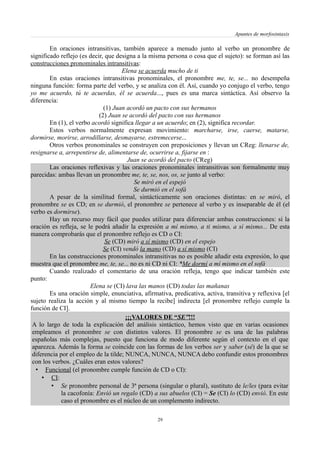 Apuntes de morfosintaxis
En oraciones intransitivas, también aparece a menudo junto al verbo un pronombre de
significado reflejo (es decir, que designa a la misma persona o cosa que el sujeto): se forman así las
construcciones pronominales intransitivas:
Elena se acuerda mucho de ti
En estas oraciones intransitivas pronominales, el pronombre me, te, se... no desempeña
ninguna función: forma parte del verbo, y se analiza con él. Así, cuando yo conjugo el verbo, tengo
yo me acuerdo, tú te acuerdas, él se acuerda..., pues es una marca sintáctica. Así observo la
diferencia:
(1) Juan acordó un pacto con sus hermanos
(2) Juan se acordó del pacto con sus hermanos
En (1), el verbo acordó significa llegar a un acuerdo; en (2), significa recordar.
Estos verbos normalmente expresan movimiento: marcharse, irse, caerse, matarse,
dormirse, morirse, arrodillarse, desmayarse, estremecerse...
Otros verbos pronominales se construyen con preposiciones y llevan un CReg: llenarse de,
resignarse a, arrepentirse de, alimentarse de, ocurrirse a, fijarse en :
Juan se acordó del pacto (CReg)
Las oraciones reflexivas y las oraciones pronominales intransitivas son formalmente muy
parecidas: ambas llevan un pronombre me, te, se, nos, os, se junto al verbo:
Se miró en el espejó
Se durmió en el sofá
A pesar de la similitud formal, sintácticamente son oraciones distintas: en se miró, el
pronombre se es CD; en se durmió, el pronombre se pertenece al verbo y es inseparable de él (el
verbo es dormirse).
Hay un recurso muy fácil que puedes utilizar para diferenciar ambas construcciones: si la
oración es refleja, se le podrá añadir la expresión a mí mismo, a ti mismo, a sí mismo... De esta
manera comprobarás que el pronombre reflejo es CD o CI:
Se (CD) miró a sí mismo (CD) en el espejo
Se (CI) vendó la mano (CD) a sí mismo (CI)
En las construcciones pronominales intransitivas no es posible añadir esta expresión, lo que
muestra que el pronombre me, te, se... no es ni CD ni CI: *Me dormí a mí mismo en el sofá
Cuando realizado el comentario de una oración refleja, tengo que indicar también este
punto:
Elena se (CI) lava las manos (CD) todas las mañanas
Es una oración simple, enunciativa, afirmativa, predicativa, activa, transitiva y reflexiva [el
sujeto realiza la acción y al mismo tiempo la recibe] indirecta [el pronombre reflejo cumple la
función de CI].
¡¡¡VALORES DE “SE”!!!
A lo largo de toda la explicación del análisis sintáctico, hemos visto que en varias ocasiones
empleamos el pronombre se con distintos valores. El pronombre se es una de las palabras
españolas más complejas, puesto que funciona de modo diferente según el contexto en el que
aparezca. Además la forma se coincide con las formas de los verbos ser y saber (sé) de la que se
diferencia por el empleo de la tilde; NUNCA, NUNCA, NUNCA debo confundir estos pronombres
con los verbos. ¿Cuáles eran estos valores?
• Funcional (el pronombre cumple función de CD o CI):
• CI:
• Se pronombre personal de 3ª persona (singular o plural), sustituto de le/les (para evitar
la cacofonía: Envió un regalo (CD) a sus abuelos (CI) = Se (CI) lo (CD) envió. En este
caso el pronombre es el núcleo de un complemento indirecto.
29
 