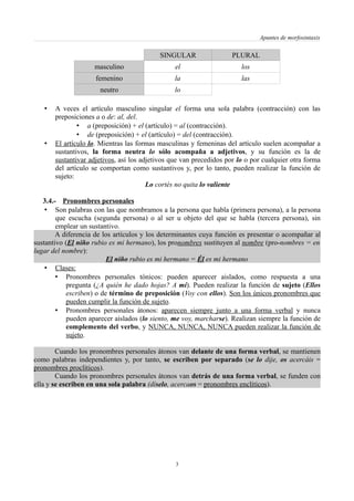 Apuntes de morfosintaxis
SINGULAR PLURAL
masculino el los
femenino la las
neutro lo
• A veces el artículo masculino singular el forma una sola palabra (contracción) con las
preposiciones a o de: al, del.
• a (preposición) + el (artículo) = al (contracción).
• de (preposición) + el (artículo) = del (contracción).
• El artículo lo. Mientras las formas masculinas y femeninas del artículo suelen acompañar a
sustantivos, la forma neutra lo sólo acompaña a adjetivos, y su función es la de
sustantivar adjetivos, así los adjetivos que van precedidos por lo o por cualquier otra forma
del artículo se comportan como sustantivos y, por lo tanto, pueden realizar la función de
sujeto:
Lo cortés no quita lo valiente
3.4.- Pronombres personales
• Son palabras con las que nombramos a la persona que habla (primera persona), a la persona
que escucha (segunda persona) o al ser u objeto del que se habla (tercera persona), sin
emplear un sustantivo.
A diferencia de los artículos y los determinantes cuya función es presentar o acompañar al
sustantivo (El niño rubio es mi hermano), los pronombres sustituyen al nombre (pro-nombres = en
lugar del nombre):
El niño rubio es mi hermano = Él es mi hermano
• Clases:
• Pronombres personales tónicos: pueden aparecer aislados, como respuesta a una
pregunta (¿A quién he dado hojas? A mí). Pueden realizar la función de sujeto (Ellos
escriben) o de término de preposición (Voy con ellos). Son los únicos pronombres que
pueden cumplir la función de sujeto.
• Pronombres personales átonos: aparecen siempre junto a una forma verbal y nunca
pueden aparecer aislados (lo siento, me voy, marcharse). Realizan siempre la función de
complemento del verbo, y NUNCA, NUNCA, NUNCA pueden realizar la función de
sujeto.
Cuando los pronombres personales átonos van delante de una forma verbal, se mantienen
como palabras independientes y, por tanto, se escriben por separado (se lo dije, os acercáis =
pronombres proclíticos).
Cuando los pronombres personales átonos van detrás de una forma verbal, se funden con
ella y se escriben en una sola palabra (díselo, acercaos = pronombres enclíticos).
3
 