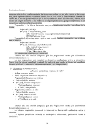 Apuntes de morfosintaxis
sintáctico, sólo influye en el comentario. Así, tengo que analizar por un lado Un hijo se ha casado
muy joven, y por otro El otro permanece soltero toda su vida, como si fuese cada una, una oración
simple. En el análisis puedo observar que el nexo queda fuera de las dos oraciones, esto es, no se
analiza en ningún momento (o no pertenece a ninguna proposición), porque simplemente es un
elemento de unión (une), las proposiciones.
Proposición 1: Un hijo se ha casado muy joven [analizo esta oración y me olvido de lo
demás]
Sujeto (SN): Un hijo
PV (SV): se ha casado muy joven
Verbo predicativo: se ha casado (pronominal intransitivo).
CPVO (SAdj): muy joven
Proposición 2: El otro permanece soltero toda su vida [analizo esta oración y me olvido de
todo lo anterior]
Sujeto (SN): El otro
PV (SV): permanece soltero toda su vida
Verbo predicativo: permanece
CPVO (SAdj): soltero
CCTpo (SN): toda su vida
Y a continuación, realizamos el comentario.
Estamos ante una oración compuesta por dos proposiciones unidas por coordinación
copulativa (conjunción y).
Las dos proposiciones son enunciativas, afirmativas, predicativas, activas e intransitivas
[como tiene la misma modalidad oracional, lo indico de este modo; si fuesen de modalidad
distintas, realizaría el comentario completo de cada una y por independiente].
2º. Disyuntivas: expresan exclusión.
¿Ponemos una película o vamos a la calle?
• Verbos: ponemos, vamos
• Nexo: conjunción coordinada disyuntiva o
• Proposición 1: Ponemos una película
• Sujeto Omitido: nosotros
• PV (SV): ponemos una película
• Verbo predicativo: ponemos
• CD (SN): una película
• Proposición 2: vamos a la calle
• Sujeto Omitido: nosotros
• PV (SV): vamos a la calle
• Verbo predicativo: vamos
• CCL (SPrep): a la calle
Estamos ante una oración compuesta por dos proposiciones unidas por coordinación
disyuntiva (conjunción o).
La primera proposición (ponemos) es interrogativa, directa-total, predicativa, activa y
transitiva.
La segunda proposición (vamos) es interrogativa, directa-total, predicativa, activa e
intransitiva.
34
 