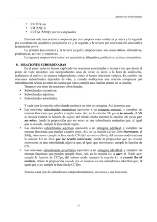 Apuntes de morfosintaxis
• CI (SN): me
• CD (SN): lo
• CCTpo (SPrep): por mi cumpleaños
Estamos ante una oración compuesta por tres proposiciones unidas la primera y la segunda
por coordinación copulativa (conjunción y), y la segunda y la tercera por coordinación adversativa
(conjunción pero).
La primera (necesitaba) y la tercera (regaló) proposiciones son enunciativas, afirmativas,
predicativas, activas y transitivas.
La segunda proposición (valían) es enunciativa, afirmativa, predicativa, activa e intransitiva.
8. ORACIONES SUBORDINADAS
En el punto anterior hemos explicado las oraciones coordinadas y hemos visto que desde el
punto de vista sintáctico son independientes unas de otras; es decir, a la hora de analizarlas,
realizamos el análisis de manera independiente, como si fuesen oraciones simples. En cambio, las
oraciones subordinadas dependen de otra, y cuando analicemos una oración compuesta por
subordinación hemos de tener en cuenta que van a cumplir una función dentro de la oración.
Tenemos tres tipos de oraciones subordinadas:
• Subordinadas sustantivas.
• Subordinadas adjetivas.
• Subordinadas adverbiales.
Y cada tipo de oración subordinada sustituye un tipo de sintagma. Así, tenemos que:
• Las oraciones subordinadas sustantivas equivalen a un sintagma nominal, y cumplen las
mismas funciones que pueden cumplir éstos. Así, en la oración Me gusta tu mirada, el SN
tu mirada cumple la función de sujeto; del mismo modo tenemos la oración Me gusta que
me mires, donde la proposición que me mires es una subordinada sustantiva que, al igual
que tu mirada, cumple la función de sujeto.
• Las oraciones subordinadas adjetivas equivalen a un sintagma adjetival, y cumplen las
mismas funciones que pueden cumplir éstos. Así, en la oración Leí un libro interesante, el
SAdj, interesante cumple la función de CN (del sustantivo libro); del mismo modo tenemos
la oración Leí un libro que me resultó interesante, donde la proposición que me resultó
interesante es una subordinada adjetiva que, al igual que interesante, cumple la función de
CN.
• Las oraciones subordinadas adverbiales equivalen a un sintagma adverbial, y cumplen las
mismas funciones que pueden cumplir éstos. Así, en la oración Lo vi ayer, el SAdv ayer
cumple la función de CCTpo; del mismo modo tenemos la oración Lo vi cuando iba al
instituto, donde la proposición cuando iba al instituto es una subordinada adverbial que, al
igual que ayer, cumple la función de CCTpo.
Veamos cada tipo de subordinada independientemente, sus nexos y sus funciones.
37
 