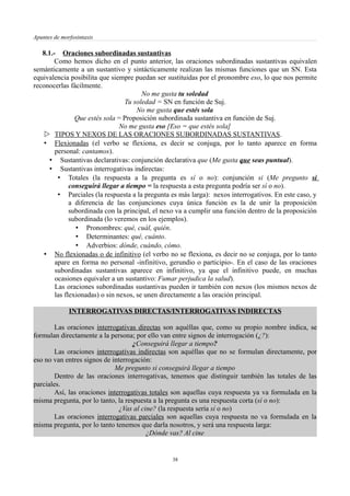 Apuntes de morfosintaxis
8.1.- Oraciones subordinadas sustantivas
Como hemos dicho en el punto anterior, las oraciones subordinadas sustantivas equivalen
semánticamente a un sustantivo y sintácticamente realizan las mismas funciones que un SN. Esta
equivalencia posibilita que siempre puedan ser sustituidas por el pronombre eso, lo que nos permite
reconocerlas fácilmente.
No me gusta tu soledad
Tu soledad = SN en función de Suj.
No me gusta que estés sola
Que estés sola = Proposición subordinada sustantiva en función de Suj.
No me gusta eso [Eso = que estés sola]
 TIPOS Y NEXOS DE LAS ORACIONES SUBORDINADAS SUSTANTIVAS.
• Flexionadas (el verbo se flexiona, es decir se conjuga, por lo tanto aparece en forma
personal: cantamos).
• Sustantivas declarativas: conjunción declarativa que (Me gusta que seas puntual).
• Sustantivas interrogativas indirectas:
• Totales (la respuesta a la pregunta es sí o no): conjunción si (Me pregunto si
conseguirá llegar a tiempo = la respuesta a esta pregunta podría ser sí o no).
• Parciales (la respuesta a la pregunta es más larga): nexos interrogativos. En este caso, y
a diferencia de las conjunciones cuya única función es la de unir la proposición
subordinada con la principal, el nexo va a cumplir una función dentro de la proposición
subordinada (lo veremos en los ejemplos).
• Pronombres: qué, cuál, quién.
• Determinantes: qué, cuánto.
• Adverbios: dónde, cuándo, cómo.
• No flexionadas o de infinitivo (el verbo no se flexiona, es decir no se conjuga, por lo tanto
apare en forma no personal -infinitivo, gerundio o participio-. En el caso de las oraciones
subordinadas sustantivas aparece en infinitivo, ya que el infinitivo puede, en muchas
ocasiones equivaler a un sustantivo: Fumar perjudica la salud).
Las oraciones subordinadas sustantivas pueden ir también con nexos (los mismos nexos de
las flexionadas) o sin nexos, se unen directamente a las oración principal.
INTERROGATIVAS DIRECTAS/INTERROGATIVAS INDIRECTAS
Las oraciones interrogativas directas son aquéllas que, como su propio nombre indica, se
formulan directamente a la persona; por ello van entre signos de interrogación (¿?):
¿Conseguirá llegar a tiempo?
Las oraciones interrogativas indirectas son aquéllas que no se formulan directamente, por
eso no van entres signos de interrogación:
Me pregunto si conseguirá llegar a tiempo
Dentro de las oraciones interrogativas, tenemos que distinguir también las totales de las
parciales.
Así, las oraciones interrogativas totales son aquellas cuya respuesta ya va formulada en la
misma pregunta, por lo tanto, la respuesta a la pregunta es una respuesta corta (sí o no):
¿Vas al cine? (la respuesta sería sí o no)
Las oraciones interrogativas parciales son aquellas cuya respuesta no va formulada en la
misma pregunta, por lo tanto tenemos que darla nosotros, y será una respuesta larga:
¿Dónde vas? Al cine
38
 
