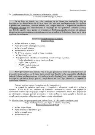 Apuntes de morfosintaxis
 Complemento directo (flexionada con interrogativo cuándo):
Ya sabemos cuándo se juega el partido
He de tener en cuenta que estas oraciones ya no tienen una conjunción, sino un
interrogativo, por lo que la función del nexo no va a ser sólo la de unir la proposición principal con
la proposición subordinada, sino que además, va a cumplir dentro de la proposición subordinada
una función sintáctica. Esta característica no es sólo propia del nexo que vamos a analizar (cuándo),
sino de todos aquellos nexos que no son conjunciones. Por lo que, aquellas oraciones subordinadas
sustantivas que se construyan con nexos interrogativos se analizarán de la misma forma que la que a
continuación analizamos.
Ya sabemos [cuándo se juega el partido]
Ya sabemos [eso]
• Verbos: sabemos, se juega.
• Nexo: pronombre interrogativo cuándo.
• Verbo principal: sabemos.
• Sujeto omitido: nosotros.
• PV (SV): ya sabemos cuándo se juega el partido.
• CCTpo (SAdv): ya.
• CD (proposición subordinada sustantiva): cuándo se juega el partido.
• Verbo subordinado: se juega (pasiva-refleja).
• Sujeto (SN): el partido.
• PV (SV): cuándo se juega.
• CCTpo: cuándo
Puede parecer raro este análisis, pero es así, ya que cuándo no es una conjunción sino un
pronombre interrogativo, por lo tanto debe cumplir una función en la proposición subordinada
(además de la de unir la proposición principal con la subordinada). Como cuándo es un pronombre
interrogativo que indica tiempo, por eso cumple la función de CCTpo (dentro de la proposición
subordinada sustantiva).
Estamos ante una oración compuesta por dos proposiciones.
La proposición principal (sabemos) es enunciativa, afirmativa, predicativa, activa y
transitiva. A ella se le une, mediante el pronombre interrogativo cuándo, una proposición
subordinada sustantiva (se juega) que cumple la función de complemento directo. Esta proposición
es interrogativa indirecta parcial, predicativa y pasiva-refleja. El nexo cumple la función de
complemento circunstancial de tiempo en la proposición subordinada.
 Término de un sintagma preposicional en función de CN (flexionada con el nexo que):
Tengo muchas ganas de [que llegue el verano a mi pueblo]
Tengo muchas ganas de [eso]
• Verbos: tengo, llegue.
• Nexo: conjunción declarativa que.
• Verbo principal: tengo.
• Sujeto omitido: yo.
43
 