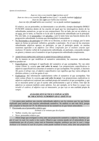 Apuntes de morfosintaxis
Juan no vino a esa reunión [que tuvimos ayer]
Juan no vino a esa reunión [la cual tuvimos ayer] = se puede sustituir (adjetiva)
Juan me dijo [que ayer había una reunión]
Juan me dijo [el cual había una reunión] = no se puede sustituir (sustantiva)
El relativo, sea un pronombre, un determinante o un adverbio, siempre desempeña DOBLE
FUNCIÓN sintáctica dentro de las oración (al igual que los interrogativos dentro de las
subordinadas sustantivas, ya que no son conjunciones). Por un lado, por ser un relativo, es
un nexo, por lo tanto, su función es la de unir la proposición subordinada con la principal.
Por otro lado, es un pronombre o un adverbio, y por lo tanto tiene una función dentro de la
proposición subordinada: la misma que desempeñará el antecedente.
• No flexionadas o de participio (el verbo no se flexiona, es decir no se conjuga, por lo tanto
apare en forma no personal -infinitivo, gerundio o participio-. En el caso de las oraciones
subordinadas adjetivas aparece en participio, ya que el participio puede, en muchas
ocasiones equivaler a un adjetivo: Los libros comprados por el instituto estarán aquí
mañana). El núcleo verbal de la proposición subordinada, un participio, concuerda siempre
en género y número con el sustantivo al que la proposición subordinada complementa.
 ADJETIVAS ESPECIFICATIVAS O ADJETIVAS EXPLICATIVAS.
Por la manera en que modifican al sustantivo antecedente, las oraciones subordinadas
adjetivas pueden ser:
• Especificativas: restringen el significado del sustantivo al que acompañan. No van entre
comas (Dame la carpeta que está sobre la mesa). Las proposiciones especificativas (o
adjetivos especificativos) concretan al sustantivo al que acompañan. Por ejemplo, si decimos
Me gusta el abrigo rojo, el adjetivo especificativo rojo significa que hay varios abrigos de
distintos colores, y a mí me gusta el rojo.
• Explicativas: dan información suplementaria sobre el sustantivo al que acompañan. Van
entre comas (Dame la carpeta, que está sobre la mesa). Las proposiciones explicativas (o
adjetivos explicativos) expresan una cualidad propia del sustantivo al que acompañan, y que
no es necesario poner ya que el oyente sabe perfectamente a qué se refiere. Este tipo de
adjetivos se conocen también como epítetos. Así, por ejemplo, en la frase La sangre roja
invadió el cadáver, el adjetivo roja es innecesario, ya que roja es una cualidad propia de
sangre.
ANÁLISIS SINTÁCTICO Y EXPLICACIÓN
DE ORACIONES SUBORDINADAS ADJETIVAS
Los pasos para analizar una oración subordinada adjetiva son los mismos que los que hemos
explicado para analizar una oración subordinada sustantiva. Su análisis es aún más fácil, porque
sólo cumplen la función de CN. Se diferencian de las sustantivas en que tienen antecedente.
 Flexionada con el pronombre relativo que:
Asómate a la ventana que da al patio
• Verbos: resulta, has equivocado
• Nexo: pronombre relativo que
Ahora tengo que averiguar si estoy ante una proposición sustantiva o adjetiva. Sustituyo que
por el cual, la cual, los cuales o las cuales. Observo que ventana puede ser el antecedente al que
complemente que da al patio, como está en femenino singular, sustituyo que por la cual, y tengo
Asómate a la ventana la cual da al patio; como puedo sustituir el nexo, estoy ante una proposición
46
 