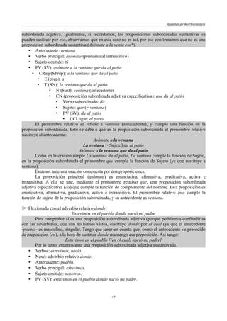 Apuntes de morfosintaxis
subordinada adjetiva. Igualmente, si recordamos, las proposiciones subordinadas sustantivas se
pueden sustituir por eso, observamos que en este caso no es así, por eso confirmamos que no es una
proposición subordinada sustantiva (Asómate a la venta eso*).
• Antecedente: ventana
• Verbo principal: asómate (pronominal intransitivo)
• Sujeto omitido: tú
• PV (SV): asómate a la ventana que da al patio
• CReg (SPrep): a la ventana que da al patio
• E (prep): a
• T (SN): la ventana que da al patio
• N (Sust): ventana (antecedente)
• CN (proposición subordinada adjetiva especificativa): que da al patio
• Verbo subordinado: da
• Sujeto: que (= ventana)
• PV (SV): da al patio
• CCLugar: al patio
El pronombre relativo se refiere a ventana (antecedente), y cumple una función en la
proposición subordinada. Esto se debe a que en la proposición subordinada el pronombre relativo
sustituye al antecedente:
Asómate a la ventana
La ventana [=Sujeto] da al patio
Asómate a la ventana que da al patio
Como en la oración simple La ventana da al patio, La ventana cumple la función de Sujeto,
en la proposición subordinada el pronombre que cumple la función de Sujeto (ya que sustituye a
ventana).
Estamos ante una oración compuesta por dos proposiciones.
La proposición principal (asómate) es enunciativa, afirmativa, predicativa, activa e
intransitiva. A ella se une, mediante el pronombre relativo que, una proposición subordinada
adjetiva especificativa (da) que cumple la función de complemento del nombre. Esta proposición es
enunciativa, afirmativa, predicativa, activa e intransitiva. El pronombre relativo que cumple la
función de sujeto de la proposición subordinada, y su antecedente es ventana.
 Flexionada con el adverbio relativo donde:
Estuvimos en el pueblo donde nació mi padre
Para comprobar si es una proposición subordinada adjetiva (porque podríamos confundirlas
con las adverbiales, que aún no hemos visto), sustituyo donde por el cual (ya que el antecedente
-pueblo- es masculino, singular. Tengo que tener en cuenta que, como el antecedente va precedido
de preposición (en), a la hora de sustituir donde mantengo esa preposición. Así tengo:
Estuvimos en el pueblo [(en el cual) nació mi padre]
Por lo tanto, estamos ante una proposición subordinada adjetiva sustantivada.
• Verbos: estuvimos, nació.
• Nexo: adverbio relativo donde.
• Antecedente: pueblo.
• Verbo principal: estuvimos.
• Sujeto omitido: nosotros.
• PV (SV): estuvimos en el pueblo donde nació mi padre.
47
 