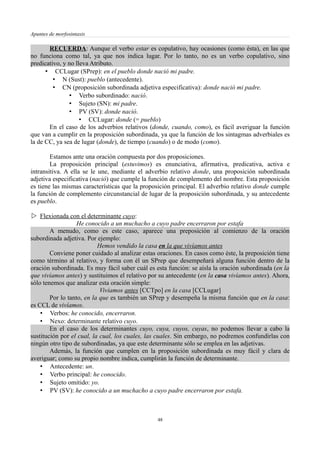 Apuntes de morfosintaxis
RECUERDA: Aunque el verbo estar es copulativo, hay ocasiones (como ésta), en las que
no funciona como tal, ya que nos indica lugar. Por lo tanto, no es un verbo copulativo, sino
predicativo, y no lleva Atributo.
• CCLugar (SPrep): en el pueblo donde nació mi padre.
• N (Sust): pueblo (antecedente).
• CN (proposición subordinada adjetiva especificativa): donde nació mi padre.
• Verbo subordinado: nació.
• Sujeto (SN): mi padre.
• PV (SV): donde nació.
• CCLugar: donde (= pueblo)
En el caso de los adverbios relativos (donde, cuando, como), es fácil averiguar la función
que van a cumplir en la proposición subordinada, ya que la función de los sintagmas adverbiales es
la de CC, ya sea de lugar (donde), de tiempo (cuando) o de modo (como).
Estamos ante una oración compuesta por dos proposiciones.
La proposición principal (estuvimos) es enunciativa, afirmativa, predicativa, activa e
intransitiva. A ella se le une, mediante el adverbio relativo donde, una proposición subordinada
adjetiva especificativa (nació) que cumple la función de complemento del nombre. Esta proposición
es tiene las mismas características que la proposición principal. El adverbio relativo donde cumple
la función de complemento circunstancial de lugar de la proposición subordinada, y su antecedente
es pueblo.
 Flexionada con el determinante cuyo:
He conocido a un muchacho a cuyo padre encerraron por estafa
A menudo, como es este caso, aparece una preposición al comienzo de la oración
subordinada adjetiva. Por ejemplo:
Hemos vendido la casa en la que vivíamos antes
Conviene poner cuidado al analizar estas oraciones. En casos como éste, la preposición tiene
como término al relativo, y forma con él un SPrep que desempeñará alguna función dentro de la
oración subordinada. Es muy fácil saber cuál es esta función: se aísla la oración subordinada (en la
que vivíamos antes) y sustituimos el relativo por su antecedente (en la casa vivíamos antes). Ahora,
sólo tenemos que analizar esta oración simple:
Vivíamos antes [CCTpo] en la casa [CCLugar]
Por lo tanto, en la que es también un SPrep y desempeña la misma función que en la casa:
es CCL de vivíamos.
• Verbos: he conocido, encerraron.
• Nexo: determinante relativo cuyo.
En el caso de los determinantes cuyo, cuya, cuyos, cuyas, no podemos llevar a cabo la
sustitución por el cual, la cual, los cuales, las cuales. Sin embargo, no podremos confundirlas con
ningún otro tipo de subordinadas, ya que este determinante sólo se emplea en las adjetivas.
Además, la función que cumplen en la proposición subordinada es muy fácil y clara de
averiguar; como su propio nombre indica, cumplirán la función de determinante.
• Antecedente: un.
• Verbo principal: he conocido.
• Sujeto omitido: yo.
• PV (SV): he conocido a un muchacho a cuyo padre encerraron por estafa.
48
 