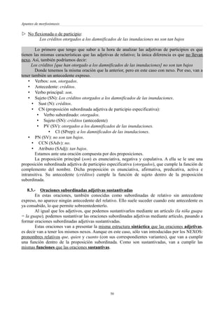 Apuntes de morfosintaxis
 No flexionada o de participio:
Los créditos otorgados a los damnificados de las inundaciones no son tan bajos
Lo primero que tengo que saber a la hora de analizar las adjetivas de participios es que
tienen las mismas características que las adjetivas de relativo; la única diferencia es que no llevan
nexo. Así, también podríamos decir:
Los créditos [que han otorgado a los damnificados de las inundaciones] no son tan bajos
Donde tenemos la misma oración que la anterior, pero en este caso con nexo. Por eso, van a
tener también un antecedente expreso.
• Verbos: son, otorgados.
• Antecedente: créditos.
• Verbo principal: son.
• Sujeto (SN): Los créditos otorgados a los damnificados de las inundaciones.
• Sust (N): créditos.
• CN (proposición subordinada adjetiva de participio especificativa):
• Verbo subordinado: otorgados.
• Sujeto (SN): créditos (antecedente)
• PV (SV): otorgados a los damnificados de las inundaciones.
• CI (SPrep): a los damnificados de las inundaciones.
• PN (SV): no son tan bajos.
• CCN (SAdv): no.
• Atributo (SAdj): tan bajos.
Estamos ante una oración compuesta por dos proposiciones.
La proposición principal (son) es enunciativa, negativa y copulativa. A ella se le une una
proposición subordinada adjetiva de participio especificativa (otorgados), que cumple la función de
complemento del nombre. Dicha proposición es enunciativa, afirmativa, predicativa, activa e
intransitiva. Su antecedente (créditos) cumple la función de sujeto dentro de la proposición
subordinada.
8.3.- Oraciones subordinadas adjetivas sustantivadas
En estas oraciones, también conocidas como subordinadas de relativo sin antecedente
expreso, no aparece ningún antecedente del relativo. Ello suele suceder cuando este antecedente es
ya consabido, lo que permite sobreentedenterlo.
Al igual que los adjetivos, que podemos sustantivarlos mediante un artículo (la niña guapa
= la guapa), podemos sustantivar las oraciones subordinadas adjetivas mediante artículo, pasando a
formar oraciones subordinadas adjetivas sustantivadas.
Estas oraciones van a presentar la misma estructura sintáctica que las oraciones adjetivas,
es decir van a tener los mismos nexos. Aunque en este caso, sólo van introducidas por los NEXOS:
pronombres relativos que, quien y cuanto (con sus correspondientes variantes), que van a cumplir
una función dentro de la proposición subordinada. Como son sustantivadas, van a cumplir las
mismas funciones que las oraciones sustantivas.
50
 