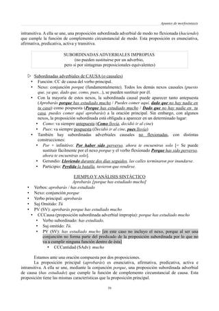 Apuntes de morfosintaxis
intransitiva. A ella se une, una proposición subordinada adverbial de modo no flexionada (haciendo)
que cumple la función de complemento circunstancial de modo. Esta proposición es enunciativa,
afirmativa, predicativa, activa y transitiva.
SUBORDINADAS ADVERBIALES IMPROPIAS
(no pueden sustituirse por un adverbio,
pero sí por sintagmas preposicionales equivalentes)
 Subordinadas adverbiales de CAUSA (o causales)
• Función: CC de causa del verbo principal.
• Nexo: conjunción porque (fundamentalmente). Todos los demás nexos causales (puesto
que, ya que, dado que, como, pues...), se pueden sustituir por él.
• Con la mayoría de estos nexos, la subordinada causal puede aparecer tanto antepuesta
(Aprobarás porque has estudiado mucho / Puedes comer aquí, dado que no hay nadie en
tu casa) como pospuesta (Porque has estudiado mucho / Dado que no hay nadie en tu
casa, puedes comer aquí aprobarás) a la oración principal. Sin embargo, con algunos
nexos, la proposición subordinada está obligada a aparecer en un determinado lugar:
• Como: va siempre antepuesta (Como llovía, decidió ir al cine)
• Pues: va siempre pospuesta (Decidió ir al cine, pues llovía)
• También hay subordinadas adverbiales causales no flexionadas, con distintas
construcciones:
• Por + infinitivo: Por haber sido perverso, ahora te encuentras solo [= Se puede
sustituir fácilmente por el nexo porque y el verbo flexionado Porque has sido perverso,
ahora te encuentras solo].
• Gerundio: Lloviendo durante dos días seguidos, las calles terminaron por inundarse.
• Participio: Perdida la batalla, tuvieron que rendirse.
EJEMPLO Y ANÁLISIS SINTÁCTICO
Aprobarás [porque has estudiado mucho]
• Verbos: aprobarás / has estudiado
• Nexo: conjunción porque
• Verbo principal: aprobarás
• Suj Omitido: Tú
• PV (SV): aprobarás porque has estudiado mucho
• CCCausa (proposición subordinada adverbial impropia): porque has estudiado mucho
• Verbo subordinado: has estudiado.
• Suj omitido: Tú.
• PV (SV): has estudiado mucho [en este caso no incluyo el nexo, porque al ser una
conjunción no forma parte del predicado de la proposición subordinada por lo que no
va a cumplir ninguna función dentro de ésta]
• CCCantidad (SAdv): mucho
Estamos ante una oración compuesta por dos proposiciones.
La proposición principal (aprobarás) es enunciativa, afirmativa, predicativa, activa e
intransitiva. A ella se une, mediante la conjunción porque, una proposición subordinada adverbial
de causa (has estudiado) que cumple la función de complemento circunstancial de causa. Esta
proposición tiene las mismas características que la proposición principal.
59
 