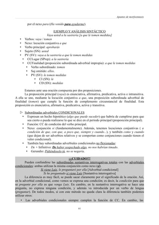 Apuntes de morfosintaxis
por el nexo para (Ha venido para ayudarme).
EJEMPLO Y ANÁLISIS SINTÁCTICO
Vaya usted a la sastrería [a que le tomen medidas]
• Verbos: vaya / tomen
• Nexo: locución conjuntiva a que
• Verbo principal: aprobarás
• Sujeto (SN): usted
• PV (SV): vaya a la sastrería a que le tomen medidas
• CCLugar (SPrep): a la sastrería
• CCFinalidad (proposición subordinada adverbial impropia): a que le tomen medidas
• Verbo subordinado: tomen
• Suj omitido: ellos.
• PV (SV): le tomen medidas
• CI (SN): le
• CD (SN): medidas
Estamos ante una oración compuesta por dos proposiciones.
La proposición principal (vaya) es enunciativa, afirmativa, predicativa, activa e intransitiva.
A ella se une, mediante la locución conjuntiva a que, una proposición subordinada adverbial de
finalidad (tomen) que cumple la función de complemento circunstancial de finalidad. Esta
proposición es enunciativa, afirmativa, predicativa, activa y transitiva.
 Subordinadas adverbiales CONDICIONALES
• Expresan un hecho hipotético (algo que puede suceder) que habría de cumplirse para que
sea cierto o pueda realizarse lo que se dice en el período principal (proposición principal).
• Función: CC de condición del verbo principal.
• Nexo: conjunción si (fundamentalmente). Además, tenemos locuciones conjuntivas ( a
condición de que, con que, a poco que, siempre y cuando...), y también como y cuando
(que dejan de ser adverbios relativos y se comportan como conjunciones cuando tienen el
valor condicional).
• También hay subordinadas adverbiales condicionales no flexionadas:
• De + Infinitivo: De haber sospechado algo, no nos habrían timado.
• Gerundio: Pidiéndoselo tú, no se negaría.
¡¡¡CUIDADO!!!
Pueden confundirse las subordinadas sustantivas interrogativas totales con las adverbiales
condicionales: ambas utilizan la misma conjunción como nexo (si).
Si viene Luis, le preguntaré por ella [Adverbial condicional]
Te he preguntado si viene Luis [Sustantiva interrogativa]
La diferencia es muy fácil, se puede sacar claramente por el significado de la oración. Así,
en la adverbial condicional, como vemos se expresa una condición; es decir, la condición para que
se pregunte por ella es que venga Luis. En cambio, en la sustantiva interrogativa se hace una
pregunta, no expresa ninguna condición, y además va introducida por un verbo de lengua
(preguntar). De todos modos, si con este método no queda clara la diferencia también podemos
utilizar otros:
• Las adverbiales condicionales siempre cumplen la función de CC. En cambio, las
61
 
