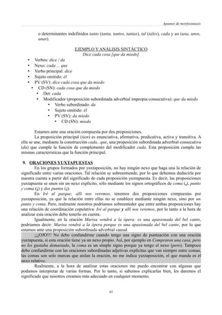Apuntes de morfosintaxis
o determinantes indefinidos tanto (tanta, tantos, tantas), tal (tales), cada y un (una, unos,
unas).
EJEMPLO Y ANÁLISIS SINTÁCTICO
Dice cada cosa [que da miedo]
• Verbos: dice / da
• Nexo: cada ... que
• Verbo principal: dice
• Sujeto omitido: él
• PV (SV): dice cada cosa que da miedo
• CD (SN): cada cosa que da miedo
• Det: cada
• Modificador (proposición subordinada adverbial impropia consecutiva): que da miedo
• Verbo subordinado: da
• Sujeto omitido: él
• PV (SV): da miedo
• CD (SN): miedo
Estamos ante una oración compuesta por dos proposiciones.
La proposición principal (tien) es enunciativa, afirmativa, predicativa, activa y transitiva. A
ella se une, mediante la construcción cada...que, una proposición subordinada adverbial consecutiva
(da) que cumple la función de complemento del modificador cada. Esta proposición cumple las
mismas características que la función principal.
9. ORACIONES YUXTAPUESTAS
En los grupos formados por yuxtaposición, no hay ningún nexo que haga una la relación de
significado entre varias oraciones. Tal relación se sobreentiende, por lo que debemos deducirla por
nuestra cuenta a partir del significado de cada proposición yuxtapuesta. Es decir, las proposiciones
yuxtapuesta se unen sin un nexo explícito, sólo mediante los signos ortográficos de coma (,), punto
y coma (;) y dos puntos (:).
En Iré al parque; allí nos veremos, tenemos dos proposiciones compuestas por
yuxtaposición, ya que la relación entre ellas no se establece mediante ningún nexo, sino por un
punto y coma. Pero, realmente nosotros podríamos sobreenteder que entre ambas proposiciones hay
una relación de coordinación copulativa: Iré al parque y allí nos veremos, por lo tanto a la hora de
analizar esta oración debo tenerlo en cuenta.
Igualmente, en la oración Marisa vendrá a la ópera: es una apasionada del bel canto,
podríamos decir: Marisa vendrá a la ópera porque es una apasionada del bel canto, por lo que
estamos ante una proposición subordinada adverbial causal.
¡¡¡OJO!!! No debo confundirme cuando tengo una signo de puntuación con una oración
yuxtapuesta, si esta oración tiene ya un nexo propio. Así, por ejemplo en Compraron una casa, pero
no les gustaba demasiado, la coma es un simple signo porque ya tengo el nexo (pero). Tampoco
debo confundirme con las oraciones subordinadas adjetivas explícitas que van siempre entre comas,
las comas son solo marcas que aíslan la oración, no me indica yuxtaposición, el que manda es el
nexo relativo.
Realmente, a la hora de analizar estas oraciones me puedo encontrar con algunas que
podamos interpretar de varias formas. Por lo tanto, si sabemos explicarlas bien, les daremos el
significado que nosotros creamos más adecuado en cualquier momento.
65
 