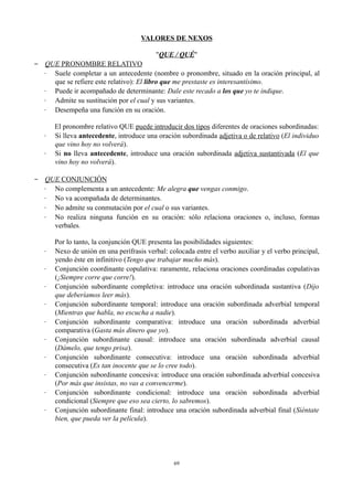 VALORES DE NEXOS
"QUE / QUÉ"
− QUE PRONOMBRE RELATIVO
∙ Suele completar a un antecedente (nombre o pronombre, situado en la oración principal, al
que se refiere este relativo): El libro que me prestaste es interesantísimo.
∙ Puede ir acompañado de determinante: Dale este recado a los que yo te indique.
∙ Admite su sustitución por el cual y sus variantes.
∙ Desempeña una función en su oración.
El pronombre relativo QUE puede introducir dos tipos diferentes de oraciones subordinadas:
∙ Si lleva antecedente, introduce una oración subordinada adjetiva o de relativo (El individuo
que vino hoy no volverá).
∙ Si no lleva antecedente, introduce una oración subordinada adjetiva sustantivada (El que
vino hoy no volverá).
− QUE CONJUNCIÓN
∙ No complementa a un antecedente: Me alegra que vengas conmigo.
∙ No va acompañada de determinantes.
∙ No admite su conmutación por el cual o sus variantes.
∙ No realiza ninguna función en su oración: sólo relaciona oraciones o, incluso, formas
verbales.
Por lo tanto, la conjunción QUE presenta las posibilidades siguientes:
∙ Nexo de unión en una perífrasis verbal: colocada entre el verbo auxiliar y el verbo principal,
yendo éste en infinitivo (Tengo que trabajar mucho más).
∙ Conjunción coordinante copulativa: raramente, relaciona oraciones coordinadas copulativas
(¡Siempre corre que corre!).
∙ Conjunción subordinante completiva: introduce una oración subordinada sustantiva (Dijo
que deberíamos leer más).
∙ Conjunción subordinante temporal: introduce una oración subordinada adverbial temporal
(Mientras que habla, no escucha a nadie).
∙ Conjunción subordinante comparativa: introduce una oración subordinada adverbial
comparativa (Gasta más dinero que yo).
∙ Conjunción subordinante causal: introduce una oración subordinada adverbial causal
(Dámelo, que tengo prisa).
∙ Conjunción subordinante consecutiva: introduce una oración subordinada adverbial
consecutiva (Es tan inocente que se lo cree todo).
∙ Conjunción subordinante concesiva: introduce una oración subordinada adverbial concesiva
(Por más que insistas, no vas a convencerme).
∙ Conjunción subordinante condicional: introduce una oración subordinada adverbial
condicional (Siempre que eso sea cierto, lo sabremos).
∙ Conjunción subordinante final: introduce una oración subordinada adverbial final (Siéntate
bien, que pueda ver la película).
69
 