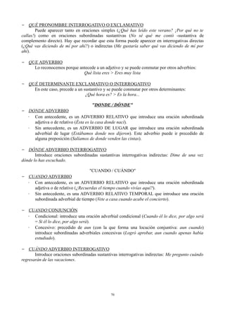 − QUÉ PRONOMBRE INTERROGATIVO O EXCLAMATIVO
Puede aparecer tanto en oraciones simples (¿Qué has leído este verano? ¡Por qué no te
callas!) como en oraciones subordinadas sustantivas (No sé qué me contó -sustantiva de
complemento directo). Hay que recordar que esta forma puede aparecer en interrogativas directas
(¿Qué vas diciendo de mí por ahí?) o indirectas (Me gustaría saber qué vas diciendo de mí por
ahí).
− QUE ADVERBIO
Lo reconocemos porque antecede a un adjetivo y se puede conmutar por otros adverbios:
Qué lista eres > Eres muy lista
− QUÉ DETERMINANTE EXCLAMATIVO O INTERROGATIVO
En este caso, precede a un sustantivo y se puede conmutar por otros determinantes:
¿Qué hora es? > Es la hora...
"DONDE / DÓNDE"
− DONDE ADVERBIO
∙ Con antecedente, es un ADVERBIO RELATIVO que introduce una oración subordinada
adjetiva o de relativo (Ésta es la casa donde nací).
∙ Sin antecedente, es un ADVERBIO DE LUGAR que introduce una oración subordinada
adverbial de lugar (Estábamos donde nos dijeron). Este adverbio puede ir precedido de
alguna preposición (Salíamos de donde venden las cintas).
− DÓNDE ADVERBIO INTERROGATIVO
Introduce oraciones subordinadas sustantivas interrogativas indirectas: Dime de una vez
dónde lo has escuchado.
"CUANDO / CUÁNDO"
− CUANDO ADVERBIO
∙ Con antecedente, es un ADVERBIO RELATIVO que introduce una oración subordinada
adjetiva o de relativo (¿Recuerdas el tiempo cuando vivías aquí?).
∙ Sin antecedente, es una ADVERBIO RELATIVO TEMPORAL que introduce una oración
subordinada adverbial de tiempo (Vete a casa cuando acabe el concierto).
− CUANDO CONJUNCIÓN
∙ Condicional: introduce una oración adverbial condicional (Cuando él lo dice, por algo será
= Si él lo dice, por algo será).
∙ Concesivo: precedido de aun (con la que forma una locución conjuntiva: aun cuando)
introduce subordinadas adverbiales concesivas (Logró aprobar, aun cuando apenas había
estudiado).
− CUÁNDO ADVERBIO INTERROGATIVO
Introduce oraciones subordinadas sustantivas interrogativas indirectas: Me pregunto cuándo
regresarán de las vacaciones.
70
 