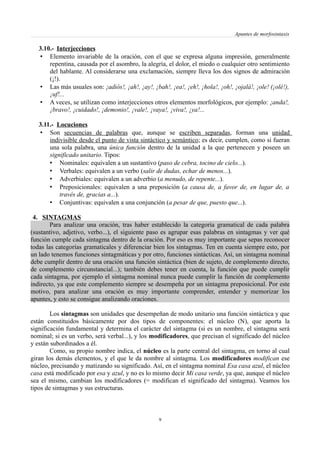 Apuntes de morfosintaxis
3.10.- Interjecciones
• Elemento invariable de la oración, con el que se expresa alguna impresión, generalmente
repentina, causada por el asombro, la alegría, el dolor, el miedo o cualquier otro sentimiento
del hablante. Al considerarse una exclamación, siempre lleva los dos signos de admiración
(¡!).
• Las más usuales son: ¡adiós!, ¡ah!, ¡ay!, ¡bah!, ¡ea!, ¡eh!, ¡hola!, ¡oh!, ¡ojalá!, ¡ole! (¡olé!),
¡uf!...
• A veces, se utilizan como interjecciones otros elementos morfológicos, por ejemplo: ¡anda!,
¡bravo!, ¡cuidado!, ¡demonio!, ¡vale!, ¡vaya!, ¡viva!, ¡ya!...
3.11.- Locuciones
• Son secuencias de palabras que, aunque se escriben separadas, forman una unidad
indivisible desde el punto de vista sintáctico y semántico; es decir, cumplen, como si fueran
una sola palabra, una única función dentro de la unidad a la que pertenecen y poseen un
significado unitario. Tipos:
• Nominales: equivalen a un sustantivo (paso de cebra, tocino de cielo...).
• Verbales: equivalen a un verbo (salir de dudas, echar de menos...).
• Adverbiales: equivalen a un adverbio (a menudo, de repente...).
• Preposicionales: equivalen a una preposición (a causa de, a favor de, en lugar de, a
través de, gracias a...).
• Conjuntivas: equivalen a una conjunción (a pesar de que, puesto que...).
4. SINTAGMAS
Para analizar una oración, tras haber establecido la categoría gramatical de cada palabra
(sustantivo, adjetivo, verbo...), el siguiente paso es agrupar esas palabras en sintagmas y ver qué
función cumple cada sintagma dentro de la oración. Por eso es muy importante que sepas reconocer
todas las categorías gramaticales y diferenciar bien los sintagmas. Ten en cuenta siempre esto, por
un lado tenemos funciones sintagmáticas y por otro, funciones sintácticas. Así, un sintagma nominal
debe cumplir dentro de una oración una función sintáctica (bien de sujeto, de complemento directo,
de complemento circunstancial...); también debes tener en cuenta, la función que puede cumplir
cada sintagma, por ejemplo el sintagma nominal nunca puede cumplir la función de complemento
indirecto, ya que este complemento siempre se desempeña por un sintagma preposicional. Por este
motivo, para analizar una oración es muy importante comprender, entender y memorizar los
apuntes, y esto se consigue analizando oraciones.
Los sintagmas son unidades que desempeñan de modo unitario una función sintáctica y que
están constituidos básicamente por dos tipos de componentes: el núcleo (N), que aporta la
significación fundamental y determina el carácter del sintagma (si es un nombre, el sintagma será
nominal; si es un verbo, será verbal...), y los modificadores, que precisan el significado del núcleo
y están subordinados a él.
Como, su propio nombre indica, el núcleo es la parte central del sintagma, en torno al cual
giran los demás elementos, y el que le da nombre al sintagma. Los modificadores modifican ese
núcleo, precisando y matizando su significado. Así, en el sintagma nominal Esa casa azul, el núcleo
casa está modificado por esa y azul, y no es lo mismo decir Mi casa verde, ya que, aunque el núcleo
sea el mismo, cambian los modificadores (= modifican el significado del sintagma). Veamos los
tipos de sintagmas y sus estructuras.
9
 
