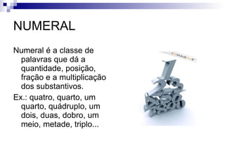 NUMERAL Numeral é a classe de palavras que dá a quantidade, posição, fração e a multiplicação dos substantivos. Ex.: quatro, quarto, um quarto, quádruplo, um dois, duas, dobro, um meio, metade, triplo... 