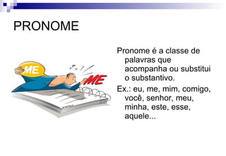 PRONOME Pronome é a classe de palavras que acompanha ou substitui o substantivo. Ex.: eu, me, mim, comigo, você, senhor, meu, minha, este, esse, aquele... 
