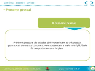 12
• Pronome pessoal
O pronome pessoal
Pronomes pessoais são aqueles que representam as três pessoas
gramaticais de um ato comunicativo e apresentam a maior multiplicidade
de comportamentos e funções.
 