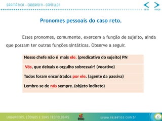 17
Pronomes pessoais do caso reto.
Esses pronomes, comumente, exercem a função de sujeito, ainda
que possam ter outras funções sintáticas. Observe a seguir.
Nosso chefe não é mais ele. (predicativo do sujeito) PN
Vós, que deixais o orgulho sobressair! (vocativo)
Todos foram encontrados por ele. (agente da passiva)
Lembre-se de nós sempre. (objeto indireto)
 
