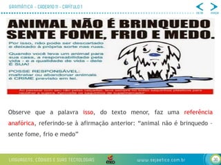 30
Observe que a palavra isso, do texto menor, faz uma referência
anafórica, referindo-se à afirmação anterior: “animal não é brinquedo –
sente fome, frio e medo”
 