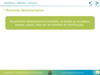 37
• Pronome demonstrativo
Os pronomes demonstrativos localizam, no tempo ou no espaço,
pessoas, coisas, fatos em um processo de interlocução.
 