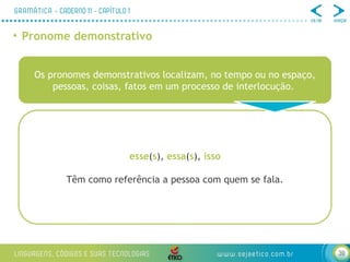 39
• Pronome demonstrativo
Os pronomes demonstrativos localizam, no tempo ou no espaço,
pessoas, coisas, fatos em um processo de interlocução.
esse(s), essa(s), isso
Têm como referência a pessoa com quem se fala.
 