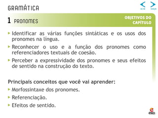 Identificar as várias funções sintáticas e os usos dos
pronomes na língua.
Reconhecer o uso e a função dos pronomes como
referenciadores textuais de coesão.
Perceber a expressividade dos pronomes e seus efeitos
de sentido na construção do texto.
Principais conceitos que você vai aprender:
Morfossintaxe dos pronomes.
Referenciação.
Efeitos de sentido.
 